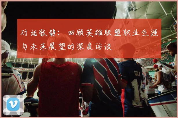 对话张静：回顾英雄联盟职业生涯与未来展望的深度访谈