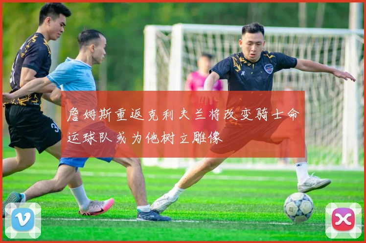 詹姆斯重返克利夫兰将改变骑士命运球队或为他树立雕像