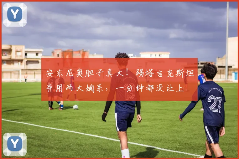 安东尼奥胆子真大！踢塔吉克斯坦弃用两大嫡系，一分钟都没让上