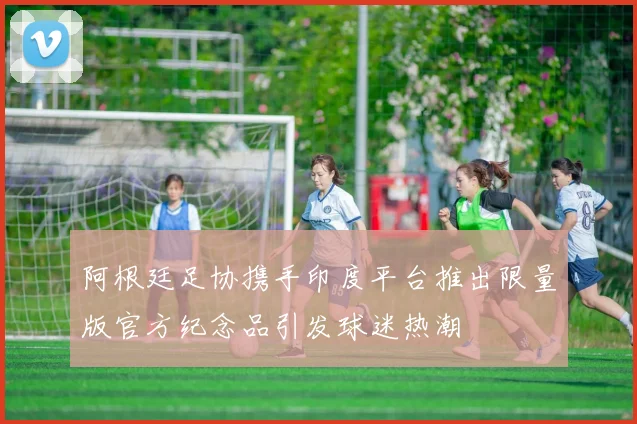 阿根廷足协携手印度平台推出限量版官方纪念品引发球迷热潮