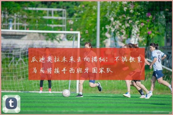瓜迪奥拉未来去向揭秘：不执教皇马或将接手西班牙国家队