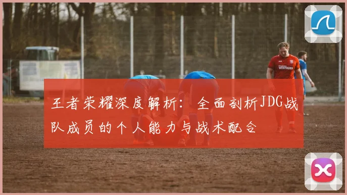 王者荣耀深度解析：全面剖析JDG战队成员的个人能力与战术配合