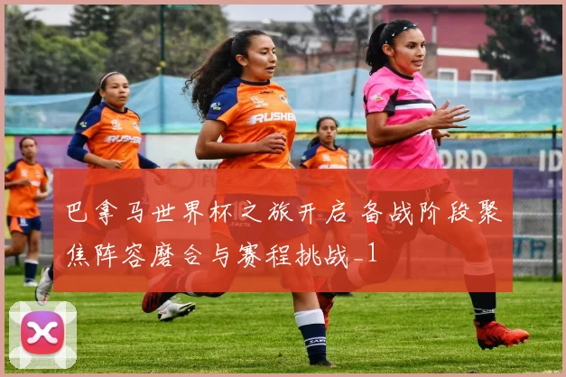 巴拿马世界杯之旅开启 备战阶段聚焦阵容磨合与赛程挑战_1